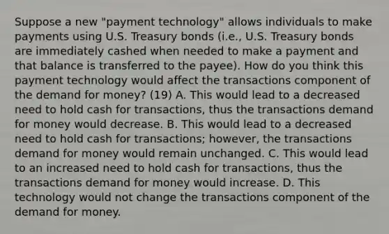 Suppose a new​ "payment technology" allows individuals to make payments using U.S. Treasury bonds​ (i.e., U.S. Treasury bonds are immediately cashed when needed to make a payment and that balance is transferred to the​ payee). How do you think this payment technology would affect the transactions component of the demand for​ money? (19) A. This would lead to a decreased need to hold cash for​ transactions, thus the transactions demand for money would decrease. B. This would lead to a decreased need to hold cash for​ transactions; however, the transactions demand for money would remain unchanged. C. This would lead to an increased need to hold cash for​ transactions, thus the transactions demand for money would increase. D. This technology would not change the transactions component of the demand for money.