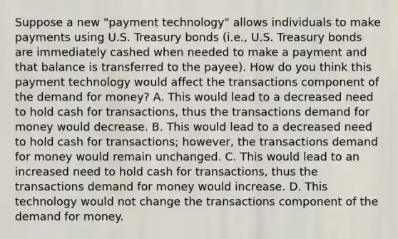 Suppose a new​ "payment technology" allows individuals to make payments using U.S. Treasury bonds​ (i.e., U.S. Treasury bonds are immediately cashed when needed to make a payment and that balance is transferred to the​ payee). How do you think this payment technology would affect the transactions component of the demand for​ money? A. This would lead to a decreased need to hold cash for​ transactions, thus the transactions demand for money would decrease. B. This would lead to a decreased need to hold cash for​ transactions; however, the transactions demand for money would remain unchanged. C. This would lead to an increased need to hold cash for​ transactions, thus the transactions demand for money would increase. D. This technology would not change the transactions component of the demand for money.