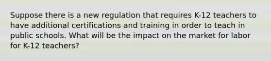 Suppose there is a new regulation that requires K-12 teachers to have additional certifications and training in order to teach in public schools. What will be the impact on the market for labor for K-12 teachers?