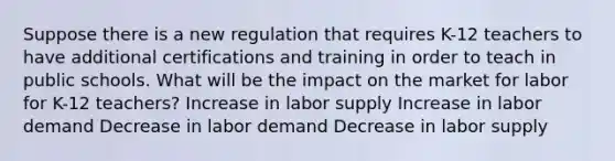 Suppose there is a new regulation that requires K-12 teachers to have additional certifications and training in order to teach in public schools. What will be the impact on the market for labor for K-12 teachers? Increase in labor supply Increase in labor demand Decrease in labor demand Decrease in labor supply