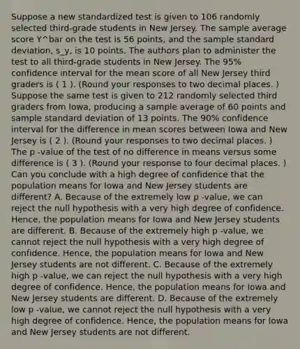 Suppose a new standardized test is given to 106 randomly selected third-grade students in New Jersey. The sample average score Y^bar on the test is 56 points, and the sample <a href='https://www.questionai.com/knowledge/kqGUr1Cldy-standard-deviation' class='anchor-knowledge'>standard deviation</a>, s_y, is 10 points. The authors plan to administer the test to all third-grade students in New Jersey. The 95% confidence interval for the mean score of all New Jersey third graders is ( 1 ). (Round your responses to two decimal places. ) Suppose the same test is given to 212 randomly selected third graders from Iowa, producing a sample average of 60 points and sample standard deviation of 13 points. The 90% confidence interval for the difference in mean scores between Iowa and New Jersey is ( 2 ). (Round your responses to two decimal places. ) The p -value of the test of no difference in means versus some difference is ( 3 ). (Round your response to four decimal places. ) Can you conclude with a high degree of confidence that the population means for Iowa and New Jersey students are different? A. Because of the extremely low p -value, we can reject the null hypothesis with a very high degree of confidence. Hence, the population means for Iowa and New Jersey students are different. B. Because of the extremely high p -value, we cannot reject the null hypothesis with a very high degree of confidence. Hence, the population means for Iowa and New Jersey students are not different. C. Because of the extremely high p -value, we can reject the null hypothesis with a very high degree of confidence. Hence, the population means for Iowa and New Jersey students are different. D. Because of the extremely low p -value, we cannot reject the null hypothesis with a very high degree of confidence. Hence, the population means for Iowa and New Jersey students are not different.