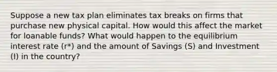 Suppose a new tax plan eliminates tax breaks on firms that purchase new physical capital. How would this affect the market for loanable funds? What would happen to the equilibrium interest rate (r*) and the amount of Savings (S) and Investment (I) in the country?