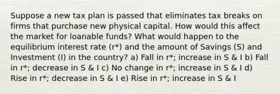 Suppose a new tax plan is passed that eliminates tax breaks on firms that purchase new physical capital. How would this affect the market for loanable funds? What would happen to the equilibrium interest rate (r*) and the amount of Savings (S) and Investment (I) in the country? a) Fall in r*; increase in S & I b) Fall in r*; decrease in S & I c) No change in r*; increase in S & I d) Rise in r*; decrease in S & I e) Rise in r*; increase in S & I