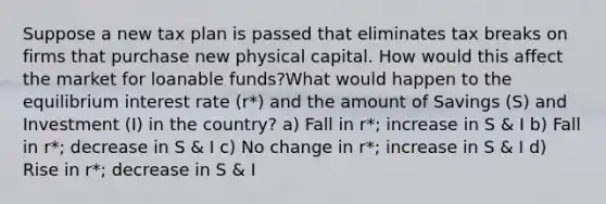 Suppose a new tax plan is passed that eliminates tax breaks on firms that purchase new physical capital. How would this affect the market for loanable funds?What would happen to the equilibrium interest rate (r*) and the amount of Savings (S) and Investment (I) in the country? a) Fall in r*; increase in S & I b) Fall in r*; decrease in S & I c) No change in r*; increase in S & I d) Rise in r*; decrease in S & I