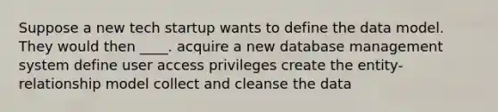 Suppose a new tech startup wants to define the data model. They would then ____. acquire a new database management system define user access privileges create the entity-relationship model collect and cleanse the data