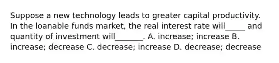 Suppose a new technology leads to greater capital productivity. In the loanable funds market, the real interest rate will_____ and quantity of investment will_______. A. increase; increase B. increase; decrease C. decrease; increase D. decrease; decrease