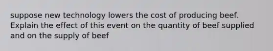 suppose new technology lowers the cost of producing beef. Explain the effect of this event on the quantity of beef supplied and on the supply of beef