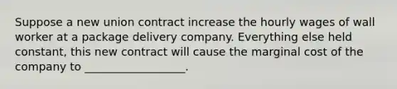 Suppose a new union contract increase the hourly wages of wall worker at a package delivery company. Everything else held constant, this new contract will cause the marginal cost of the company to __________________.