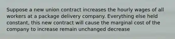 Suppose a new union contract increases the hourly wages of all workers at a package delivery company. Everything else held constant, this new contract will cause the marginal cost of the company to increase remain unchanged decrease