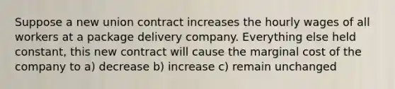 Suppose a new union contract increases the hourly wages of all workers at a package delivery company. Everything else held constant, this new contract will cause the marginal cost of the company to a) decrease b) increase c) remain unchanged