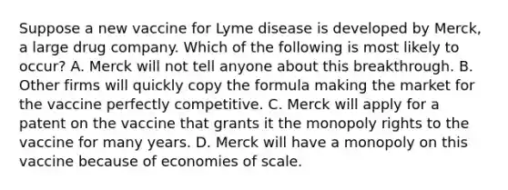 Suppose a new vaccine for Lyme disease is developed by​ Merck, a large drug company. Which of the following is most likely to​ occur? A. Merck will not tell anyone about this breakthrough. B. Other firms will quickly copy the formula making the market for the vaccine perfectly competitive. C. Merck will apply for a patent on the vaccine that grants it the monopoly rights to the vaccine for many years. D. Merck will have a monopoly on this vaccine because of economies of scale.