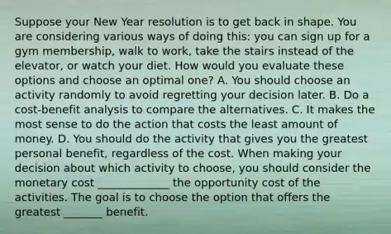 Suppose your New Year resolution is to get back in shape. You are considering various ways of doing​ this: you can sign up for a gym​ membership, walk to​ work, take the stairs instead of the​ elevator, or watch your diet. How would you evaluate these options and choose an optimal​ one? A. You should choose an activity randomly to avoid regretting your decision later. B. Do a​ cost-benefit analysis to compare the alternatives. C. It makes the most sense to do the action that costs the least amount of money. D. You should do the activity that gives you the greatest personal​ benefit, regardless of the cost. When making your decision about which activity to​ choose, you should consider the monetary cost _____________ the opportunity cost of the activities. The goal is to choose the option that offers the greatest _______ benefit.