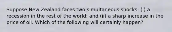 Suppose New Zealand faces two simultaneous shocks: (i) a recession in the rest of the world; and (ii) a sharp increase in the price of oil. Which of the following will certainly happen?