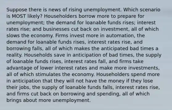 Suppose there is news of rising unemployment. Which scenario is MOST likely? Householders borrow more to prepare for unemployment; the demand for loanable funds rises; interest rates rise; and businesses cut back on investment, all of which slows the economy. Firms invest more in automation, the demand for loanable funds rises, interest rates rise, and borrowing falls, all of which makes the anticipated bad times a reality. Households save in anticipation of bad times, the supply of loanable funds rises, interest rates fall, and firms take advantage of lower interest rates and make more investments, all of which stimulates the economy. Householders spend more in anticipation that they will not have the money if they lose their jobs, the supply of loanable funds falls, interest rates rise, and firms cut back on borrowing and spending, all of which brings about more unemployment.