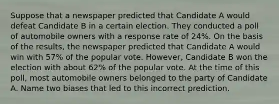 Suppose that a newspaper predicted that Candidate A would defeat Candidate B in a certain election. They conducted a poll of automobile owners with a response rate of 24​%. On the basis of the​ results, the newspaper predicted that Candidate A would win with​ 57% of the popular vote.​ However, Candidate B won the election with about​ 62% of the popular vote. At the time of this​ poll, most automobile owners belonged to the party of Candidate A. Name two biases that led to this incorrect prediction.