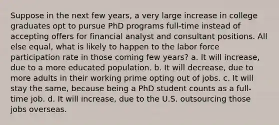 Suppose in the next few years, a very large increase in college graduates opt to pursue PhD programs full-time instead of accepting offers for financial analyst and consultant positions. All else equal, what is likely to happen to the labor force participation rate in those coming few years? a. It will increase, due to a more educated population. b. It will decrease, due to more adults in their working prime opting out of jobs. c. It will stay the same, because being a PhD student counts as a full-time job. d. It will increase, due to the U.S. outsourcing those jobs overseas.