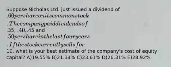 Suppose Nicholas Ltd. just issued a dividend of .60 per share on its common stock. The company paid dividends of.35, .40,.45 and .50 per share in the last four years. If the stock currently sells for10, what is your best estimate of the company's cost of equity capital? A)19.55% B)21.34% C)23.61% D)26.31% E)28.92%