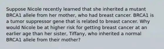 Suppose Nicole recently learned that she inherited a mutant BRCA1 allele from her mother, who had breast cancer. BRCA1 is a tumor suppressor gene that is related to breast cancer. Why would Nicole be at higher risk for getting breast cancer at an earlier age than her sister, Tiffany, who inherited a normal BRCA1 allele from their mother?