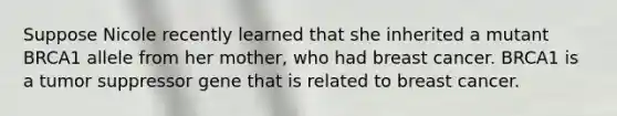 Suppose Nicole recently learned that she inherited a mutant BRCA1 allele from her mother, who had breast cancer. BRCA1 is a tumor suppressor gene that is related to breast cancer.