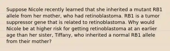 Suppose Nicole recently learned that she inherited a mutant RB1 allele from her mother, who had retinoblastoma. RB1 is a tumor suppressor gene that is related to retinoblastoma. Why would Nicole be at higher risk for getting retinoblastoma at an earlier age than her sister, Tiffany, who inherited a normal RB1 allele from their mother?