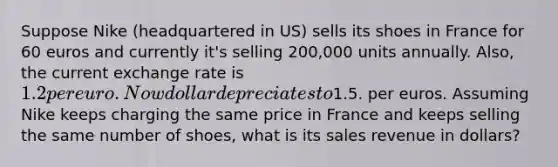 Suppose Nike (headquartered in US) sells its shoes in France for 60 euros and currently it's selling 200,000 units annually. Also, the current exchange rate is 1.2 per euro. Now dollar depreciates to1.5. per euros. Assuming Nike keeps charging the same price in France and keeps selling the same number of shoes, what is its sales revenue in dollars?