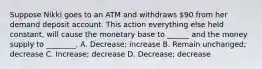 Suppose Nikki goes to an ATM and withdraws 90 from her demand deposit account. This action everything else held constant, will cause the monetary base to ______ and the money supply to ________. A. Decrease; increase B. Remain unchanged; decrease C. Increase; decrease D. Decrease; decrease