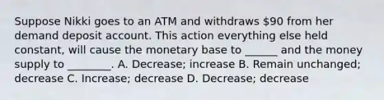 Suppose Nikki goes to an ATM and withdraws 90 from her demand deposit account. This action everything else held constant, will cause the monetary base to ______ and the money supply to ________. A. Decrease; increase B. Remain unchanged; decrease C. Increase; decrease D. Decrease; decrease