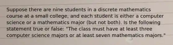 Suppose there are nine students in a discrete mathematics course at a small college, and each student is either a computer science or a mathematics major (but not both). Is the following statement true or false: "The class must have at least three computer science majors or at least seven mathematics majors."