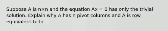 Suppose A is n×n and the equation Ax = 0 has only the trivial solution. Explain why A has n pivot columns and A is row equivalent to In.