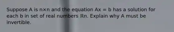 Suppose A is n×n and the equation Ax = b has a solution for each b in set of real numbers ℝn. Explain why A must be invertible.​