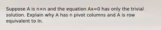 Suppose A is n×n and the equation Ax=0 has only the trivial solution. Explain why A has n pivot columns and A is row equivalent to In.