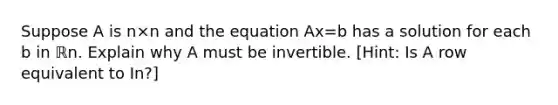 Suppose A is n×n and the equation Ax=b has a solution for each b in ℝn. Explain why A must be invertible.​ [Hint: Is A row equivalent to In​?]