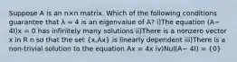 Suppose A is an n×n matrix. Which of the following conditions guarantee that λ = 4 is an eigenvalue of A? i)The equation (A− 4I)x = 0 has infinitely many solutions ii)There is a nonzero vector x in R n so that the set (x,Ax) is linearly dependent iii)There is a non-trivial solution to the equation Ax = 4x iv)Nul(A− 4I) = (0)