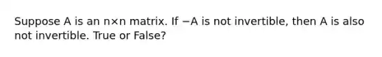 Suppose A is an n×n matrix. If −A is not invertible, then A is also not invertible. True or False?