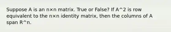 Suppose A is an n×n matrix. True or False? If A^2 is row equivalent to the n×n identity matrix, then the columns of A span R^n.