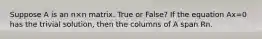 Suppose A is an n×n matrix. True or False? If the equation Ax=0 has the trivial solution, then the columns of A span Rn.