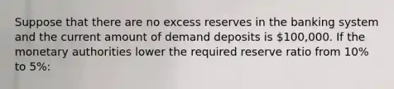 Suppose that there are no excess reserves in the banking system and the current amount of demand deposits is 100,000. If the monetary authorities lower the required reserve ratio from 10% to 5%: