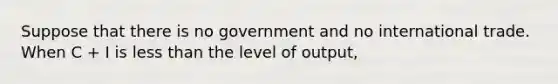 Suppose that there is no government and no international trade. When C + I is <a href='https://www.questionai.com/knowledge/k7BtlYpAMX-less-than' class='anchor-knowledge'>less than</a> the level of output,