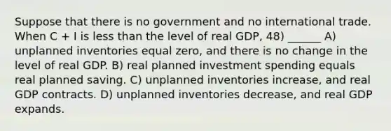 Suppose that there is no government and no international trade. When C + I is <a href='https://www.questionai.com/knowledge/k7BtlYpAMX-less-than' class='anchor-knowledge'>less than</a> the level of real GDP, 48) ______ A) unplanned inventories equal zero, and there is no change in the level of real GDP. B) real planned investment spending equals real planned saving. C) unplanned inventories increase, and real GDP contracts. D) unplanned inventories decrease, and real GDP expands.