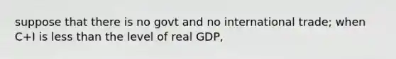 suppose that there is no govt and no international trade; when C+I is less than the level of real GDP,