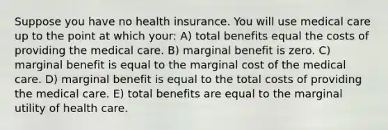 Suppose you have no health insurance. You will use medical care up to the point at which your: A) total benefits equal the costs of providing the medical care. B) marginal benefit is zero. C) marginal benefit is equal to the marginal cost of the medical care. D) marginal benefit is equal to the total costs of providing the medical care. E) total benefits are equal to the marginal utility of health care.