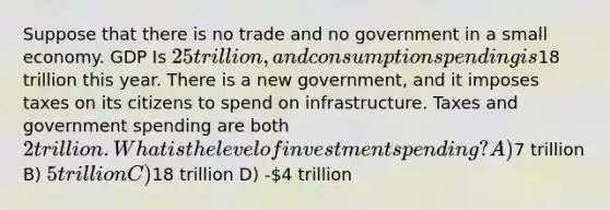 Suppose that there is no trade and no government in a small economy. GDP Is 25 trillion, and consumption spending is18 trillion this year. There is a new government, and it imposes taxes on its citizens to spend on infrastructure. Taxes and government spending are both 2 trillion. What is the level of investment spending? A)7 trillion B) 5 trillion C)18 trillion D) -4 trillion