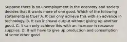 Suppose there is no unemployment in the economy and society decides that it wants more of one good. Which of the following statements is true​? A. It can only achieve this with an advance in technology. B. It can increase output without giving up another good. C. It can only achieve this with an increase in resource supplies. D. It will have to give up production and consumption of some other good.