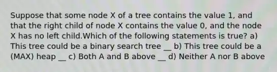 Suppose that some node X of a tree contains the value 1, and that the right child of node X contains the value 0, and the node X has no left child.Which of the following statements is true? a) This tree could be a binary search tree __ b) This tree could be a (MAX) heap __ c) Both A and B above __ d) Neither A nor B above