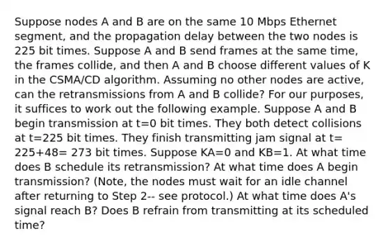 Suppose nodes A and B are on the same 10 Mbps Ethernet segment, and the propagation delay between the two nodes is 225 bit times. Suppose A and B send frames at the same time, the frames collide, and then A and B choose different values of K in the CSMA/CD algorithm. Assuming no other nodes are active, can the retransmissions from A and B collide? For our purposes, it suffices to work out the following example. Suppose A and B begin transmission at t=0 bit times. They both detect collisions at t=225 bit times. They finish transmitting jam signal at t= 225+48= 273 bit times. Suppose KA=0 and KB=1. At what time does B schedule its retransmission? At what time does A begin transmission? (Note, the nodes must wait for an idle channel after returning to Step 2-- see protocol.) At what time does A's signal reach B? Does B refrain from transmitting at its scheduled time?