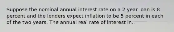 Suppose the nominal annual interest rate on a 2 year loan is 8 percent and the lenders expect inflation to be 5 percent in each of the two years. The annual real rate of interest in..