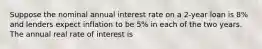 Suppose the nominal annual interest rate on a 2-year loan is 8% and lenders expect inflation to be 5% in each of the two years. The annual real rate of interest is