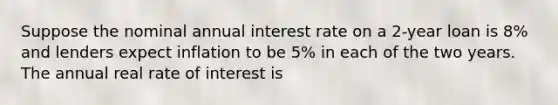 Suppose the nominal annual interest rate on a 2-year loan is 8% and lenders expect inflation to be 5% in each of the two years. The annual real rate of interest is