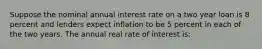 Suppose the nominal annual interest rate on a two year loan is 8 percent and lenders expect inflation to be 5 percent in each of the two years. The annual real rate of interest is: