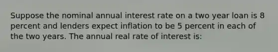 Suppose the nominal annual interest rate on a two year loan is 8 percent and lenders expect inflation to be 5 percent in each of the two years. The annual real rate of interest is: